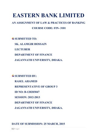 1 | P a g e
EASTERN BANK LIMITED
AN ASSIGNMENT OF LAW & PRACTICES OF BANKING
COURSE CODE: FIN- 3101
SUBMITTED TO:
SK. ALAMGIR HOSSAIN
LECTURER
DEPARTMENT OF FINANCE
JAGANNATH UNIVERSITY, DHAKA.
SUBMITTED BY:
RASEL AHAMED
REPRESENTATIVE OF GROUP 3
ID NO: B-120203047
SESSION: 2012-2013
DEPARTMENT OF FINANCE
JAGANNATH UNIVERSITY, DHAKA.
DATE OF SUBMISSION: 25 MARCH, 2015
 