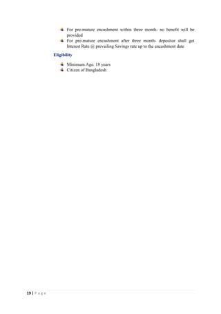 19 | P a g e
For pre-mature encashment within three month- no benefit will be
provided
For pre-mature encashment after three month- depositor shall get
Interest Rate @ prevailing Savings rate up to the encashment date
Eligibility
Minimum Age: 18 years
Citizen of Bangladesh
 