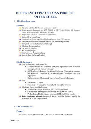 20 | P a g e
DIFFERENT TYPES OF LOAN PRODUCT
OFFER BY EBL
1. EBL Jibandhara Loan:
Features:
Personal loan facility for any Consumer Needs
Loan Amount Ranges from BDT 50,000 to BDT 1,000,000 (or 10 times of
Gross monthly Income, whichever is lower)
Repayment tenure of 12 months to 60 months
Competitive interest rate
Automatic realization of Monthly Installments from EBL account
One personal Guarantor needed; spouse can stand as a guarantor
Early Full and partial settlement allowed
Minimal documentations
No security required
No hidden charges
Shortest Loan Processing Time
Interest Rate: 16% pa (floating)
Eligible Customers:
Any credit worthy individuals like:
 Salaried executives: Minimum one year experience with 6 months
employment with present employer
 Self Employed - Doctors, Architects, Engineers, Chartered Accountant
and Certified Consultant & IT Professionals: Minimum one year
experience
 Businessperson : Minimum 2 years of involvement in business
Age:
 Minimum : 22 Years
 Maximum : 60 years (For Salaried), 65 Years (For Others)
Minimum Gross Monthly Income:
 Salaried Executives: Minimum BDT 20,000 per Month
 Government Employees: Minimum BDT 15,000 per Month
 Professionals/Businessman: Minimum BDT 30,000 per Month
Joint applicant allowed: Combined Gross monthly income should be
minimum BDT 30,000 per month
2. EBL Women's Loan
Features
Loan Amount: Minimum TK. 1,00,000/-, Maximum TK. 10,00,000/-
 