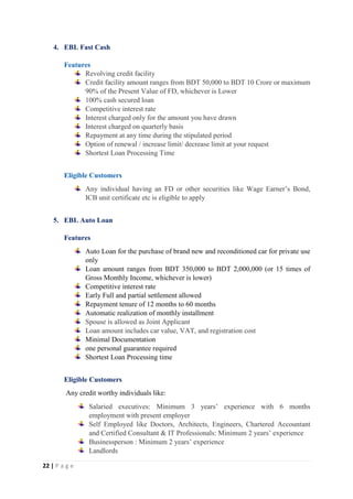 22 | P a g e
4. EBL Fast Cash
Features
Revolving credit facility
Credit facility amount ranges from BDT 50,000 to BDT 10 Crore or maximum
90% of the Present Value of FD, whichever is Lower
100% cash secured loan
Competitive interest rate
Interest charged only for the amount you have drawn
Interest charged on quarterly basis
Repayment at any time during the stipulated period
Option of renewal / increase limit/ decrease limit at your request
Shortest Loan Processing Time
Eligible Customers
Any individual having an FD or other securities like Wage Earner’s Bond,
ICB unit certificate etc is eligible to apply
5. EBL Auto Loan
Features
Auto Loan for the purchase of brand new and reconditioned car for private use
only
Loan amount ranges from BDT 350,000 to BDT 2,000,000 (or 15 times of
Gross Monthly Income, whichever is lower)
Competitive interest rate
Early Full and partial settlement allowed
Repayment tenure of 12 months to 60 months
Automatic realization of monthly installment
Spouse is allowed as Joint Applicant
Loan amount includes car value, VAT, and registration cost
Minimal Documentation
one personal guarantee required
Shortest Loan Processing time
Eligible Customers
Any credit worthy individuals like:
Salaried executives: Minimum 3 years’ experience with 6 months
employment with present employer
Self Employed like Doctors, Architects, Engineers, Chartered Accountant
and Certified Consultant & IT Professionals: Minimum 2 years’ experience
Businessperson : Minimum 2 years’ experience
Landlords
 