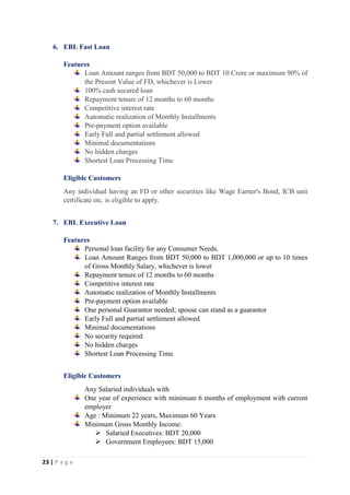 23 | P a g e
6. EBL Fast Loan
Features
Loan Amount ranges from BDT 50,000 to BDT 10 Crore or maximum 90% of
the Present Value of FD, whichever is Lower
100% cash secured loan
Repayment tenure of 12 months to 60 months
Competitive interest rate
Automatic realization of Monthly Installments
Pre-payment option available
Early Full and partial settlement allowed
Minimal documentations
No hidden charges
Shortest Loan Processing Time
Eligible Customers
Any individual having an FD or other securities like Wage Earner's Bond, ICB unit
certificate etc. is eligible to apply.
7. EBL Executive Loan
Features
Personal loan facility for any Consumer Needs.
Loan Amount Ranges from BDT 50,000 to BDT 1,000,000 or up to 10 times
of Gross Monthly Salary, whichever is lower
Repayment tenure of 12 months to 60 months
Competitive interest rate
Automatic realization of Monthly Installments
Pre-payment option available
One personal Guarantor needed; spouse can stand as a guarantor
Early Full and partial settlement allowed
Minimal documentations
No security required
No hidden charges
Shortest Loan Processing Time
Eligible Customers
Any Salaried individuals with
One year of experience with minimum 6 months of employment with current
employer
Age : Minimum 22 years, Maximum 60 Years
Minimum Gross Monthly Income:
 Salaried Executives: BDT 20,000
 Government Employees: BDT 15,000
 