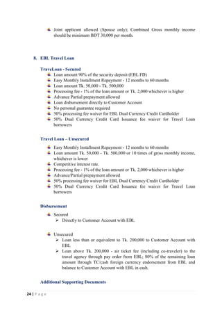 24 | P a g e
Joint applicant allowed (Spouse only); Combined Gross monthly income
should be minimum BDT 30,000 per month.
8. EBL Travel Loan
TraveLoan - Secured
Loan amount 90% of the security deposit (EBL FD)
Easy Monthly Installment Repayment - 12 months to 60 months
Loan amount Tk. 50,000 - Tk. 500,000
Processing fee - 1% of the loan amount or Tk. 2,000 whichever is higher
Advance Partial prepayment allowed
Loan disbursement directly to Customer Account
No personal guarantee required
50% processing fee waiver for EBL Dual Currency Credit Cardholder
50% Dual Currency Credit Card Issuance fee waiver for Travel Loan
borrowers
Travel Loan – Unsecured
Easy Monthly Installment Repayment - 12 months to 60 months
Loan amount Tk. 50,000 - Tk. 500,000 or 10 times of gross monthly income,
whichever is lower
Competitive interest rate.
Processing fee - 1% of the loan amount or Tk. 2,000 whichever is higher
Advance/Partial prepayment allowed
50% processing fee waiver for EBL Dual Currency Credit Cardholder
50% Dual Currency Credit Card Issuance fee waiver for Travel Loan
borrowers
Disbursement
Secured
 Directly to Customer Account with EBL
Unsecured
 Loan less than or equivalent to Tk. 200,000 to Customer Account with
EBL
 Loan above Tk. 200,000 - air ticket fee (including co-traveler) to the
travel agency through pay order from EBL; 80% of the remaining loan
amount through TC/cash foreign currency endorsement from EBL and
balance to Customer Account with EBL in cash.
Additional Supporting Documents
 