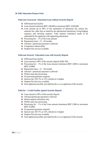 26 | P a g e
10. EBL Education Finance Pack
EduLoan Unsecured - Education Loan without Security Deposit
EMI based loan facility
Loan amount minimum BDT 100,000 to maximum BDT 10,00,000
Loan amount up to 80% of the summation of admission fee, tuition fee,
semester fee, other fees as stated by the educational institutions, living/lodging
expenses and traveling expense. Total expense estimation needs to be
submitted by the applicant with supporting documents.
Processing fee – 1% of the Loan amount
Repayment tenor : 12 – 60 months
Advance / partial pre-payment is allowed
Competitive Interest Rate
Student File services available
EduLoan Secured - Education Loan with Security Deposit
EMI based loan facility
Loan amount is 90% of the security deposit (EBL FD)
Processing fee – 1% of the Loan amount (minimum BDT 2,000 or maximum
BDT 10,000)
Repayment tenor : 12 – 60 months
Advance / partial pre-payment is allowed
Within same day processing
No personal guarantee required
Interest rate: FD+3% or 12% whichever is higher
Student File Services available
Joint applicant possible, provided he/she is a co-applicant of the security.
EduLine – Credit Facility against Security Deposit
Loan amount is 90% of the security deposit
Advance/partial pre-payment is allowed
Interest against utilization only
Within same day processing
Processing fee – 1% of the Loan amount (minimum BDT 2,000 or maximum
BDT 10,000)
No personal guarantee required
Interest rate: FD+3% or 12% whichever is higher
Student File Services available
Joint applicant possible, provided he/she is a co-applicant of the security
 