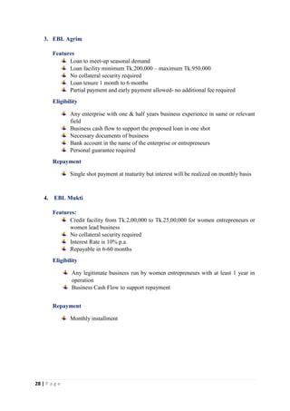 28 | P a g e
3. EBL Agrim
Features
Loan to meet-up seasonal demand
Loan facility minimum Tk.200,000 – maximum Tk.950,000
No collateral security required
Loan tenure 1 month to 6 months
Partial payment and early payment allowed- no additional fee required
Eligibility
Any enterprise with one & half years business experience in same or relevant
field
Business cash flow to support the proposed loan in one shot
Necessary documents of business
Bank account in the name of the enterprise or entrepreneurs
Personal guarantee required
Repayment
Single shot payment at maturity but interest will be realized on monthly basis
4. EBL Mukti
Features:
Credit facility from Tk.2,00,000 to Tk.25,00,000 for women entrepreneurs or
women lead business
No collateral security required
Interest Rate is 10% p.a.
Repayable in 6-60 months
Eligibility
Any legitimate business run by women entrepreneurs with at least 1 year in
operation
Business Cash Flow to support repayment
Repayment
Monthly installment
 