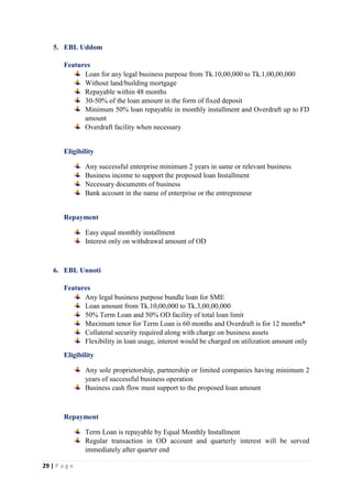 29 | P a g e
5. EBL Uddom
Features
Loan for any legal business purpose from Tk.10,00,000 to Tk.1,00,00,000
Without land/building mortgage
Repayable within 48 months
30-50% of the loan amount in the form of fixed deposit
Minimum 50% loan repayable in monthly installment and Overdraft up to FD
amount
Overdraft facility when necessary
Eligibility
Any successful enterprise minimum 2 years in same or relevant business
Business income to support the proposed loan Installment
Necessary documents of business
Bank account in the name of enterprise or the entrepreneur
Repayment
Easy equal monthly installment
Interest only on withdrawal amount of OD
6. EBL Unnoti
Features
Any legal business purpose bundle loan for SME
Loan amount from Tk.10,00,000 to Tk.3,00,00,000
50% Term Loan and 50% OD facility of total loan limit
Maximum tenor for Term Loan is 60 months and Overdraft is for 12 months*
Collateral security required along with charge on business assets
Flexibility in loan usage, interest would be charged on utilization amount only
Eligibility
Any sole proprietorship, partnership or limited companies having minimum 2
years of successful business operation
Business cash flow must support to the proposed loan amount
Repayment
Term Loan is repayable by Equal Monthly Installment
Regular transaction in OD account and quarterly interest will be served
immediately after quarter end
 