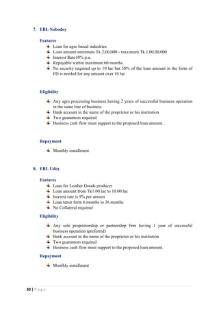30 | P a g e
7. EBL Nobodoy
Features
Loan for agro based industries
Loan amount minimum Tk.2,00,000 - maximum Tk.1,00,00,000
Interest Rate10% p.a.
Repayable within maximum 60 months.
No security required up to 10 lac but 50% of the loan amount in the form of
FD is needed for any amount over 10 lac
Eligibility
Any agro processing business having 2 years of successful business operation
in the same line of business
Bank account in the name of the proprietor or his institution
Two guarantors required
Business cash flow must support to the proposed loan amount.
Repayment
Monthly installment
8. EBL Udoy
Features
Loan for Leather Goods producer
Loan amount from Tk1.00 lac to 10.00 lac
Interest rate is 9% per annum
Loan tenor form 6 months to 36 months
No Collateral required
Eligibility
Any sole proprietorship or partnership firm having 1 year of successful
business operation (preferred)
Bank account in the name of the proprietor or his institution
Two guarantors required
Business cash flow must support to the proposed loan amount.
Repayment
Monthly installment
 