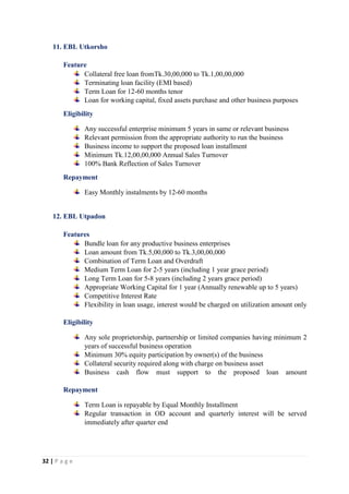 32 | P a g e
11. EBL Utkorsho
Feature
Collateral free loan fromTk.30,00,000 to Tk.1,00,00,000
Terminating loan facility (EMI based)
Term Loan for 12-60 months tenor
Loan for working capital, fixed assets purchase and other business purposes
Eligibility
Any successful enterprise minimum 5 years in same or relevant business
Relevant permission from the appropriate authority to run the business
Business income to support the proposed loan installment
Minimum Tk.12,00,00,000 Annual Sales Turnover
100% Bank Reflection of Sales Turnover
Repayment
Easy Monthly instalments by 12-60 months
12. EBL Utpadon
Features
Bundle loan for any productive business enterprises
Loan amount from Tk.5,00,000 to Tk.3,00,00,000
Combination of Term Loan and Overdraft
Medium Term Loan for 2-5 years (including 1 year grace period)
Long Term Loan for 5-8 years (including 2 years grace period)
Appropriate Working Capital for 1 year (Annually renewable up to 5 years)
Competitive Interest Rate
Flexibility in loan usage, interest would be charged on utilization amount only
Eligibility
Any sole proprietorship, partnership or limited companies having minimum 2
years of successful business operation
Minimum 30% equity participation by owner(s) of the business
Collateral security required along with charge on business asset
Business cash flow must support to the proposed loan amount
Repayment
Term Loan is repayable by Equal Monthly Installment
Regular transaction in OD account and quarterly interest will be served
immediately after quarter end
 