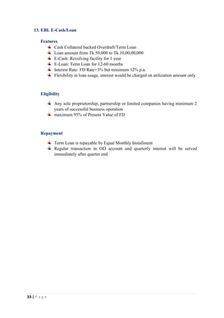 33 | P a g e
13. EBL E-Cash/Loan
Features
Cash Collateral backed Overdraft/Term Loan
Loan amount from Tk.50,000 to Tk.10,00,00,000
E-Cash: Revolving facility for 1 year
E-Loan: Term Loan for 12-60 months
Interest Rate: FD Rate+3% but minimum 12% p.a.
Flexibility in loan usage, interest would be charged on utilization amount only
Eligibility
Any sole proprietorship, partnership or limited companies having minimum 2
years of successful business operation
maximum 95% of Present Value of FD
Repayment
Term Loan is repayable by Equal Monthly Installment
Regular transaction in OD account and quarterly interest will be served
immediately after quarter end
 