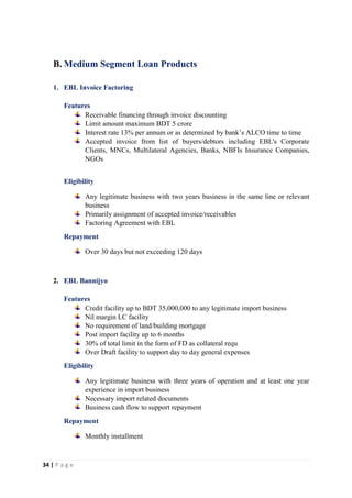 34 | P a g e
B. Medium Segment Loan Products
1. EBL Invoice Factoring
Features
Receivable financing through invoice discounting
Limit amount maximum BDT 5 crore
Interest rate 13% per annum or as determined by bank’s ALCO time to time
Accepted invoice from list of buyers/debtors including EBL's Corporate
Clients, MNCs, Multilateral Agencies, Banks, NBFIs Insurance Companies,
NGOs
Eligibility
Any legitimate business with two years business in the same line or relevant
business
Primarily assignment of accepted invoice/receivables
Factoring Agreement with EBL
Repayment
Over 30 days but not exceeding 120 days
2. EBL Bannijyo
Features
Credit facility up to BDT 35,000,000 to any legitimate import business
Nil margin LC facility
No requirement of land/building mortgage
Post import facility up to 6 months
30% of total limit in the form of FD as collateral requ
Over Draft facility to support day to day general expenses
Eligibility
Any legitimate business with three years of operation and at least one year
experience in import business
Necessary import related documents
Business cash flow to support repayment
Repayment
Monthly installment
 