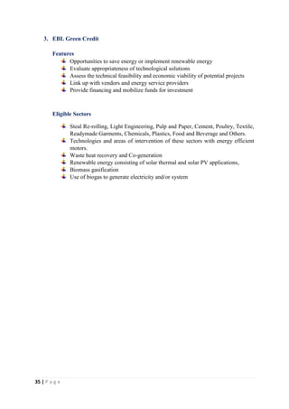 35 | P a g e
3. EBL Green Credit
Features
Opportunities to save energy or implement renewable energy
Evaluate appropriateness of technological solutions
Assess the technical feasibility and economic viability of potential projects
Link up with vendors and energy service providers
Provide financing and mobilize funds for investment
Eligible Sectors
Steal Re-rolling, Light Engineering, Pulp and Paper, Cement, Poultry, Textile,
Readymade Garments, Chemicals, Plastics, Food and Beverage and Others.
Technologies and areas of intervention of these sectors with energy efficient
motors.
Waste heat recovery and Co-generation
Renewable energy consisting of solar thermal and solar PV applications,
Biomass gasification
Use of biogas to generate electricity and/or system
 