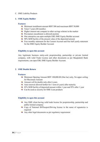 36 | P a g e
C. SME Liability Products
1. SME Equity Builder
Features
Minimum installment amount BDT 500 and maximum BDT 50,000
Tenor 5 years (60 months)
Higher interest rate compare to other savings scheme in the market
Pre-mature encashment is allowed anytime
One enterprise can open multiple EBL SME Equity Builder account
90% SOD facility of the present value of the deposited amount
Free monthly statement for the Current Account and free half yearly statement
for the SME Equity Builder Account
Eligibility to open this account
Any legitimate business entity-sole proprietorship, partnership or private limited
company, with valid Trade License and other documents as per Bangladesh Bank
requirements, can open EBL SME Equity Builder Account.
2. SME Double Return
Features
Minimum Opening Amount BDT 100,000.00 (One lac) only, No upper ceiling
for Maximum Amount
Amount will be double only after 6 years
Auto renewal allowed further for 1 term (6 years) after maturity
85% SOD facility of deposited amount within 1 year and 95% after 1 year
Can be used as security for SME Loan products
Eligibility to open this account
Any SME client having valid trade license for proprietorship, partnership and
public limited company
Copy of National ID/Passport/Driving license in the name of signatories is
required
Any other legal documents as per regulatory requirement
 