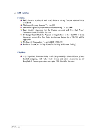 37 | P a g e
3. EBL Subidha
Features
Daily interest bearing & half yearly interest paying Current account linked
with STD
Minimum Opening Amount Tk. 100,000
Minimum deposit requirement for interest earning TK. 100,000
Free Monthly Statement for the Current Account and Free Half Yearly
Statement for the Shubidha Account
No Ledger Fee if Shubidha Account average balance is BDT 100,000 or more;
in case of amount less than that a semi-annual ledger fee of BD 300 will be
applicable
No Intercity Transaction Fee up to BDT 10,00,000
Business Debit Card facility (Up to 3.0 Lac/day withdrawal facility)
Eligibility
Any legitimate business entity - sole proprietorship, partnership or private
limited company, with valid trade license and other documents as per
Bangladesh Bank requirements, can open EBL Shubidha Account.
 