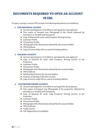 40 | P a g e
DOCUMENTS REQUIRED TO OPEN AN ACCOUNT
IN EBL
To open a savings, current, STD account, the following documents are mandatory:
1. FOR INDIVIDUAL ACCOINT:
Account opening form: to be filled in and signed by each applicant
Two copies of Passport size Photograph of the Clients (Attested by
introducer or Verified with Passports)
Copy of National ID card/ valid Passport/ Driving License
Customer Profile.
Transaction Profile.
Photograph of the Nominee(s) attested by the account holder.
TIN Certificate
Copy of recent utility bill as a proof of mailing address
2. FOR JOINT ACCOUNT:
Account opening form: to be filled in and signed by each applicant
Copy of National ID card/ valid Passport/ Driving License of the
Proprietor.
Customer Profile.
Transaction Profile.
Photograph of the Nominee(s) attested by the account holder.
TIN Certificate.
Relationship between the account holders.
Purpose of opening of the Joint account
Copy of recent utility bill as a proof of mailing address
3. FOR PROPRIETORSHIP ACCOUNT:
Account opening form: to be filled in and signed by the proprietor
Two copies of Passport size Photograph of the proprietor (Attested by
introducer or Verified with Passports)
Copy of National ID card/ valid Passport/ Driving License of the
Proprietor.
Customer Profile.
Transaction Profile.
Photograph of the Nominee(s) attested by the account holder.
TIN Certificate.
Trade License.
VAT Registration (if available)
 