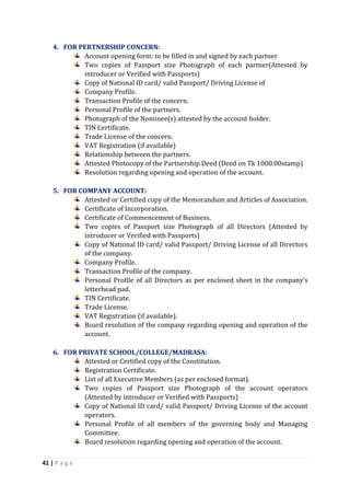 41 | P a g e
4. FOR PERTNERSHIP CONCERN:
Account opening form: to be filled in and signed by each partner
Two copies of Passport size Photograph of each partner(Attested by
introducer or Verified with Passports)
Copy of National ID card/ valid Passport/ Driving License of
Company Profile.
Transaction Profile of the concern.
Personal Profile of the partners.
Photograph of the Nominee(s) attested by the account holder.
TIN Certificate.
Trade License of the concern.
VAT Registration (if available)
Relationship between the partners.
Attested Photocopy of the Partnership Deed (Deed on Tk 1000.00stamp)
Resolution regarding opening and operation of the account.
5. FOR COMPANY ACCOUNT:
Attested or Certified copy of the Memorandum and Articles of Association.
Certificate of Incorporation.
Certificate of Commencement of Business.
Two copies of Passport size Photograph of all Directors (Attested by
introducer or Verified with Passports)
Copy of National ID card/ valid Passport/ Driving License of all Directors
of the company.
Company Profile.
Transaction Profile of the company.
Personal Profile of all Directors as per enclosed sheet in the company’s
letterhead pad.
TIN Certificate.
Trade License.
VAT Registration (if available).
Board resolution of the company regarding opening and operation of the
account.
6. FOR PRIVATE SCHOOL/COLLEGE/MADRASA:
Attested or Certified copy of the Constitution.
Registration Certificate.
List of all Executive Members (as per enclosed format).
Two copies of Passport size Photograph of the account operators
(Attested by introducer or Verified with Passports)
Copy of National ID card/ valid Passport/ Driving License of the account
operators.
Personal Profile of all members of the governing body and Managing
Committee.
Board resolution regarding opening and operation of the account.
 