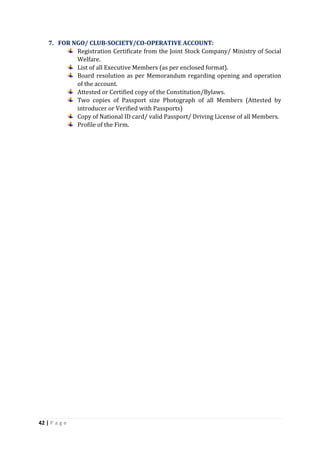 42 | P a g e
7. FOR NGO/ CLUB-SOCIETY/CO-OPERATIVE ACCOUNT:
Registration Certificate from the Joint Stock Company/ Ministry of Social
Welfare.
List of all Executive Members (as per enclosed format).
Board resolution as per Memorandum regarding opening and operation
of the account.
Attested or Certified copy of the Constitution/Bylaws.
Two copies of Passport size Photograph of all Members (Attested by
introducer or Verified with Passports)
Copy of National ID card/ valid Passport/ Driving License of all Members.
Profile of the Firm.
 