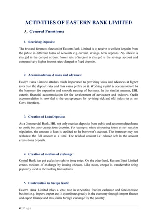4 | P a g e
ACTIVITIES OF EASTERN BANK LIMITED
A. General Functions:
1. Receiving Deposits:
The first and foremost function of Eastern Bank Limited is to receive or collect deposits from
the public in different forms of accounts e.g. current, savings, term deposits. No interest is
charged in the current account, lower rate of interest is charged in the savings account and
comparatively higher interest rates charged in fixed deposits.
2. Accommodation of loans and advances:
Eastern Bank Limited attaches much importance to providing loans and advances at higher
rates than the deposit rates and thus earns profits on it. Working capital is accommodated to
the borrower for expansion and smooth running of business. In the similar manner, EBL
extends financial accommodation for the development of agriculture and industry. Credit
accommodation is provided to the entrepreneurs for reviving sick and old industries as per
Govt. directives.
3. Creation of Loan Deposits:
As a Commercial Bank, EBL not only receives deposits from public and accommodates loans
to public but also creates loan deposits. For example: while disbursing loans as per sanction
stipulation, the amount of loan is credited to the borrower’s account. The borrower may not
withdraw the full amount at a time. The residual amount i.e. balance left in the account
creates loan deposits.
4. Creation of medium of exchange:
Central Bank has got exclusive right to issue notes. On the other hand, Eastern Bank Limited
creates medium of exchange by issuing cheques. Like notes, cheque is transferrable being
popularly used in the banking transactions.
5. Contribution in foreign trade:
Eastern Bank Limited plays a vital role in expediting foreign exchange and foreign trade
business e.g. import, export etc. It contributes greatly in the economy through import finance
and export finance and thus, earns foreign exchange for the country.
 