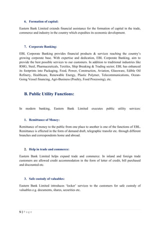 5 | P a g e
6. Formation of capital:
Eastern Bank Limited extends financial assistance for the formation of capital in the trade,
commerce and industry in the country which expedites its economic development.
7. Corporate Banking:
EBL Corporate Banking provides financial products & services reaching the country’s
growing corporate base. With expertise and dedication, EBL Corporate Banking, aim to
provide the best possible services to our customers. In addition to traditional industries like
RMG, Steel, Pharmaceuticals, Textiles, Ship Breaking & Trading sector; EBL has enhanced
its footprints into Packaging, Food, Power, Construction, Aviation, Glassware, Edible Oil
Refinery, Healthcare, Renewable Energy, Plastic Polymer, Telecommunications, Ocean-
Going Vessel financing, Agri-Business (Poultry, Food Processing), etc.
B. Public Utility Functions:
In modern banking, Eastern Bank Limited executes public utility services:
1. Remittance of Money:
Remittance of money to the public from one place to another is one of the functions of EBL.
Remittance is effected in the form of demand draft, telegraphic transfer etc. through different
branches and correspondents home and abroad.
2. Help in trade and commerce:
Eastern Bank Limited helps expand trade and commerce. In inland and foreign trade
customers are allowed credit accommodation in the form of letter of credit, bill purchased
and discounted etc.
3. Safe custody of valuables:
Eastern Bank Limited introduces ‘locker’ services to the customers for safe custody of
valuables e.g. documents, shares, securities etc.
 