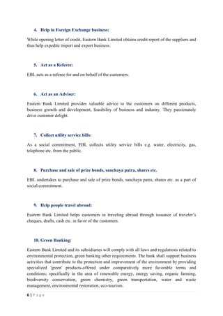 6 | P a g e
4. Help in Foreign Exchange business:
While opening letter of credit, Eastern Bank Limited obtains credit report of the suppliers and
thus help expedite import and export business.
5. Act as a Referee:
EBL acts as a referee for and on behalf of the customers.
6. Act as an Adviser:
Eastern Bank Limited provides valuable advice to the customers on different products,
business growth and development, feasibility of business and industry. They passionately
drive customer delight.
7. Collect utility service bills:
As a social commitment, EBL collects utility service bills e.g. water, electricity, gas,
telephone etc. from the public.
8. Purchase and sale of prize bonds, sanchaya patra, shares etc.
EBL undertakes to purchase and sale of prize bonds, sanchaya patra, shares etc. as a part of
social commitment.
9. Help people travel abroad:
Eastern Bank Limited helps customers in traveling abroad through issuance of traveler’s
cheques, drafts, cash etc. in favor of the customers.
10. Green Banking:
Eastern Bank Limited and its subsidiaries will comply with all laws and regulations related to
environmental protection, green banking other requirements. The bank shall support business
activities that contribute to the protection and improvement of the environment by providing
specialized 'green' products-offered under comparatively more favorable terms and
conditions; specifically in the area of renewable energy, energy saving, organic farming,
biodiversity conservation, green chemistry, green transportation, water and waste
management, environmental restoration, eco-tourism.
 