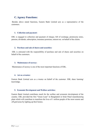7 | P a g e
C. Agency Functions:
Besides above stated functions, Eastern Bank Limited acts as a representative of the
customers.
1. Collection and payment:
EBL is engaged in collection and payment of cheque, bill of exchange, promissory notes,
pension, dividends, subscription, insurance premium, interest etc. on behalf of the clients.
2. Purchase and sale of shares and securities:
EBL is entrusted with the responsibility of purchase and sale of shares and securities on
behalf of the customers.
3. Maintenance of secrecy:
Maintenance of secrecy is one of the most important functions of EBL.
4. Act as a trustee:
Eastern Bank Limited acts as a trustee on behalf of the customer. EBL share learning/
knowledge.
5. Economic Development and Welfare activities:
Eastern Bank Limited contributes much for the welfare and economic development of the
country. EBL provided the first “Green Loan” in Bangladesh in Solar Panel manufacturing
plant which will contribute to transform the lives of 1 million people of the most remote and
off-grid areas by lighting up their homes.
 