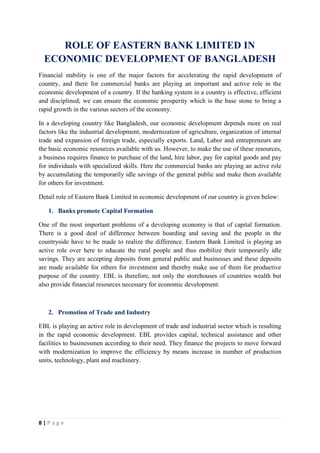 8 | P a g e
ROLE OF EASTERN BANK LIMITED IN
ECONOMIC DEVELOPMENT OF BANGLADESH
Financial stability is one of the major factors for accelerating the rapid development of
country, and there for commercial banks are playing an important and active role in the
economic development of a country. If the banking system in a country is effective, efficient
and disciplined; we can ensure the economic prosperity which is the base stone to bring a
rapid growth in the various sectors of the economy.
In a developing country like Bangladesh, our economic development depends more on real
factors like the industrial development, modernization of agriculture, organization of internal
trade and expansion of foreign trade, especially exports. Land, Labor and entrepreneurs are
the basic economic resources available with us. However, to make the use of these resources,
a business requires finance to purchase of the land, hire labor, pay for capital goods and pay
for individuals with specialized skills. Here the commercial banks are playing an active role
by accumulating the temporarily idle savings of the general public and make them available
for others for investment.
Detail role of Eastern Bank Limited in economic development of our country is given below:
1. Banks promote Capital Formation
One of the most important problems of a developing economy is that of capital formation.
There is a good deal of difference between hoarding and saving and the people in the
countryside have to be made to realize the difference. Eastern Bank Limited is playing an
active role over here to educate the rural people and thus mobilize their temporarily idle
savings. They are accepting deposits from general public and businesses and these deposits
are made available for others for investment and thereby make use of them for productive
purpose of the country. EBL is therefore, not only the storehouses of countries wealth but
also provide financial resources necessary for economic development.
2. Promotion of Trade and Industry
EBL is playing an active role in development of trade and industrial sector which is resulting
in the rapid economic development. EBL provides capital, technical assistance and other
facilities to businessmen according to their need. They finance the projects to move forward
with modernization to improve the efficiency by means increase in number of production
units, technology, plant and machinery.
 