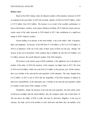 ELB FINANCIAL ANALYSIS 4
Balance sheet
Based on the ELB’s balance sheet, the financial position of the enterprise increased in 2018
as compared to the year before. In 2018, the economic situation of ELB was $ 40.93 million, which
is $ 8.73 million from $32.2 million. The increase is as a result of the excellent performance in
terms of the business activities in the market (Myšková & Hájek, 2017). Both the current and non-
current assets of the entity increased in 2018 related to 2017, thus contributing to a significant
change in ELB’s financial position.
Factors leading to an increase in the assets include a rise in the entity's value of property,
plant, and equipment. An increase of the PPE from $ 17.88 million in 2017 to $ 25.93 million in
2018 is an indication of the rise in the value of fixed assets of ELB over the year. Besides, the
increase in the cost of investment of the company that is available for sale from $5.4 million to $
6.2 million increases the overall financial position if the ELB enterprise.
The increase in the current assets of ELB contributes to the significant rise in the financial
position of the entity. In 2018, the inventory of the company was higher than in 2017. The stock
in 2018 was $ 4.4 million, which was a rise from $ 3.6 million in the previous year. Onthe contrary,
there was a decline in the cash and the cash equivalent of the enterprise. The value changed from
$ 0.12 million in 2017 to zero in 2018, thus the incapability of the ELB enterprise to address its
short-term responsibilities in the subsequent year. A decline in the cash and cash equivalent added
to a decline in total assets of the company in 2018.
Nonetheless, despite the decrease in the cash and cash equivalent, the total current assets
in both years are higher than the current liability; thus, the company's quick ratio of more than 1.0.
The rate shows the ability of ELB to settle and meet its short-term obligation. In the case of
solvency, the entity can be in the position to solve short-term and debts; thus, the inability to be
 