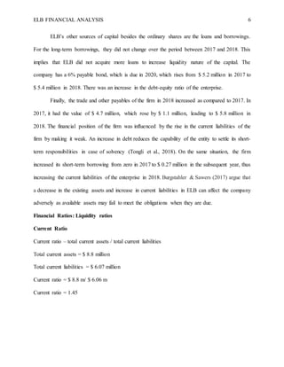 ELB FINANCIAL ANALYSIS 6
ELB’s other sources of capital besides the ordinary shares are the loans and borrowings.
For the long-term borrowings, they did not change over the period between 2017 and 2018. This
implies that ELB did not acquire more loans to increase liquidity nature of the capital. The
company has a 6% payable bond, which is due in 2020, which rises from $ 5.2 million in 2017 to
$ 5.4 million in 2018. There was an increase in the debt-equity ratio of the enterprise.
Finally, the trade and other payables of the firm in 2018 increased as compared to 2017. In
2017, it had the value of $ 4.7 million, which rose by $ 1.1 million, leading to $ 5.8 million in
2018. The financial position of the firm was influenced by the rise in the current liabilities of the
firm by making it weak. An increase in debt reduces the capability of the entity to settle its short-
term responsibilities in case of solvency (Tongli et al., 2018). On the same situation, the firm
increased its short-term borrowing from zero in 2017 to $ 0.27 million in the subsequent year, thus
increasing the current liabilities of the enterprise in 2018. Burgstahler & Sawers (2017) argue that
a decrease in the existing assets and increase in current liabilities in ELB can affect the company
adversely as available assets may fail to meet the obligations when they are due.
Financial Ratios: Liquidity ratios
Current Ratio
Current ratio – total current assets / total current liabilities
Total current assets = $ 8.8 million
Total current liabilities = $ 6.07 million
Current ratio = $ 8.8 m/ $ 6.06 m
Current ratio = 1.45
 