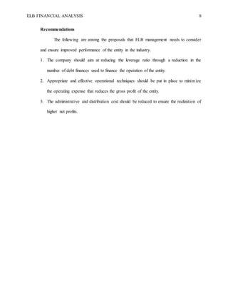 ELB FINANCIAL ANALYSIS 8
Recommendations
The following are among the proposals that ELB management needs to consider
and ensure improved performance of the entity in the industry.
1. The company should aim at reducing the leverage ratio through a reduction in the
number of debt finances used to finance the operation of the entity.
2. Appropriate and effective operational techniques should be put in place to minimize
the operating expense that reduces the gross profit of the entity.
3. The administrative and distribution cost should be reduced to ensure the realization of
higher net profits.
 