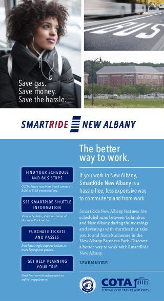Save gas. 
Save money. 
Save the hassle. 
The better 
way to work. 
If you work in New Albany, 
SmartRide New Albany is a 
hassle-free, less expensive way 
to commute to and from work. 
SmartRide New Albany features five 
scheduled runs between Columbus 
and New Albany during the mornings 
and evenings with shuttles that take 
you to and from businesses in the 
New Albany Business Park. Discover 
a better way to work with SmartRide 
New Albany. 
LEARN MORE. 
SMARTRIDE NEW ALBANY 
FIND YOUR SCHEDULE 
AND BUS STOPS 
COTA buses run from 6 to 8 am and 
3:50 to 5:55 pm weekdays. 
SEE SMARTRIDE SHUTTLE 
INFORMATION 
View schedules, stops and map of 
Business Park routes. 
PURCHASE TICKETS 
AND PASSES 
Purchase single express tickets or 
monthly express passes. 
GET HELP PLANNING 
YOUR TRIP 
Find how-to-ride advice and an 
online trip planner. 
