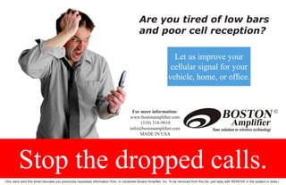 Are you tired of low bars
                                                                                             and poor cell reception?

                                                                                                                   Let us improve your
                                                                                                                  cellular signal for your
                                                                                                                 vehicle, home, or office.


                                                                                       For more information:
                                                                                      www.bostonamplifier.com
                                                                                           (310) 318-9810
                                                                                      info@bostonamplifier.com
                                                                                           MADE IN USA




         Stop the dropped calls.
(You were sent this email becuase you previoulsy requested information from, or contacted Boston Amplifier, Inc. To be removed from this list, just reply with REMOVE in the subject or body.)
 
