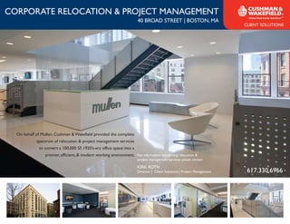 CORPORATE RELOCATION & PROJECT MANAGEMENT
                                                                       40 BROAD STREET | BOSTON, MA
                                                                                                                          CLIENT SOLUTIONS




  On behalf of Mullen, Cushman & Wakefield provided the complete
            spectrum of relocation & project management services
             to convert a 100,000 SF, 1920’s-era office space into a
                 premier, efficient, & modern working environment. For information concerning relocation &
                                                                       project management services please contact

                                                                       KIRK ROTH
                                                                       Director | Client Solutions | Project Management    617.330.6966
 