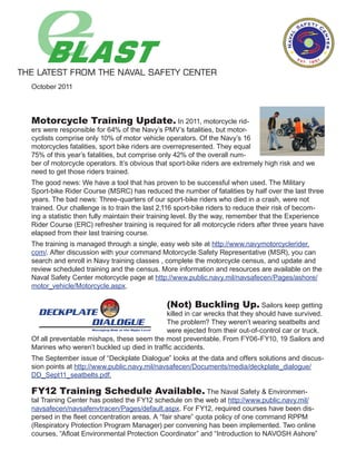 October 2011



Motorcycle Training Update. In 2011, motorcycle rid-
ers were responsible for 64% of the Navy’s PMV’s fatalities, but motor-
cyclists comprise only 10% of motor vehicle operators. Of the Navy’s 16
motorcycles fatalities, sport bike riders are overrepresented. They equal
75% of this year’s fatalities, but comprise only 42% of the overall num-
ber of motorcycle operators. It’s obvious that sport-bike riders are extremely high risk and we
need to get those riders trained.
The good news: We have a tool that has proven to be successful when used. The Military
Sport-bike Rider Course (MSRC) has reduced the number of fatalities by half over the last three
years. The bad news: Three-quarters of our sport-bike riders who died in a crash, were not
trained. Our challenge is to train the last 2,116 sport-bike riders to reduce their risk of becom-
ing a statistic then fully maintain their training level. By the way, remember that the Experience
Rider Course (ERC) refresher training is required for all motorcycle riders after three years have
elapsed from their last training course.
The training is managed through a single, easy web site at http://www.navymotorcyclerider.
com/. After discussion with your command Motorcycle Safety Representative (MSR), you can
search and enroll in Navy training classes , complete the motorcycle census, and update and
review scheduled training and the census. More information and resources are available on the
Naval Safety Center motorcycle page at http://www.public.navy.mil/navsafecen/Pages/ashore/
motor_vehicle/Motorcycle.aspx.

                                             (Not) Buckling Up. Sailors keep getting
                                            killed in car wrecks that they should have survived.
                                            The problem? They weren’t wearing seatbelts and
                                            were ejected from their out-of-control car or truck.
Of all preventable mishaps, these seem the most preventable. From FY06-FY10, 19 Sailors and
Marines who weren’t buckled up died in traffic accidents.
The September issue of “Deckplate Dialogue” looks at the data and offers solutions and discus-
sion points at http://www.public.navy.mil/navsafecen/Documents/media/deckplate_dialogue/
DD_Sept11_seatbelts.pdf.

FY12 Training Schedule Available. The Naval Safety & Environmen-
tal Training Center has posted the FY12 schedule on the web at http://www.public.navy.mil/
navsafecen/navsafenvtracen/Pages/default.aspx. For FY12, required courses have been dis-
persed in the fleet concentration areas. A “fair share” quota policy of one command RPPM
(Respiratory Protection Program Manager) per convening has been implemented. Two online
courses, “Afloat Environmental Protection Coordinator” and “Introduction to NAVOSH Ashore”
 