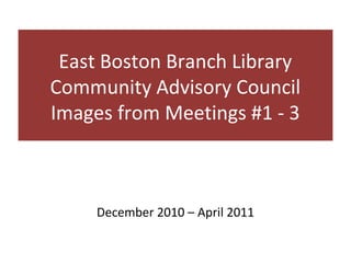 East Boston Branch Library
Community Advisory Council
Images from Meetings #1 - 3



     December 2010 – April 2011
 