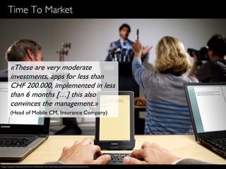 13
Time To Market
«These are very moderate
investments, apps for less than
CHF 200.000, implemented in less
than 6 months […] this also
convinces the management.»
(Head of Mobile CM, Insurance Company)
Image Copyright Samsung Electronics Switzerland, http://www.samsung.com/ch/news/picturelibrary.html
 
