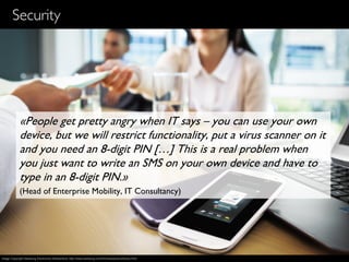 15
Security
«People get pretty angry when IT says – you can use your own
device, but we will restrict functionality, put a virus scanner on it
and you need an 8-digit PIN […] This is a real problem when
you just want to write an SMS on your own device and have to
type in an 8-digit PIN.»
(Head of Enterprise Mobility, IT Consultancy)
Image Copyright Samsung Electronics Switzerland, http://www.samsung.com/ch/news/picturelibrary.html
 