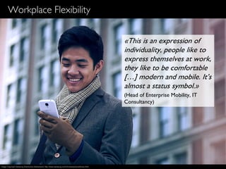 17
Workplace Flexibility
«This is an expression of
individuality, people like to
express themselves at work,
they like to be comfortable
[…] modern and mobile. It’s
almost a status symbol.»
(Head of Enterprise Mobility, IT
Consultancy)
Image Copyright Samsung Electronics Switzerland, http://www.samsung.com/ch/news/picturelibrary.html
 