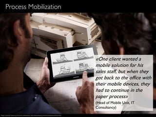21
Process Mobilization
«One client wanted a
mobile solution for his
sales staff, but when they
got back to the office with
their mobile devices, they
had to continue in the
paper process»
(Head of Mobile Unit, IT
Consultancy)
Image Copyright Samsung Electronics Switzerland, http://www.samsung.com/ch/news/picturelibrary.html
 