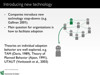 3
Introducing new technology
- Companies introduce new
technology «top-down» (e.g.
Gallivan 2001).
- Main question for organizations is
how to facilitate adoption
Theories on individual adoption
behavior are well explored, e.g.
TAM (Davis, 1989), Theory of
Planned Behavior (Ajzen, 1991),
UTAUT (Venkatesh et al., 2003)
 