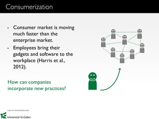 4
Consumerization
- Consumer market is moving
much faster than the
enterprise market.
- Employees bring their
gadgets and software to the
workplace (Harris et al.,
2012).
How can companies
incorporate new practices?
 