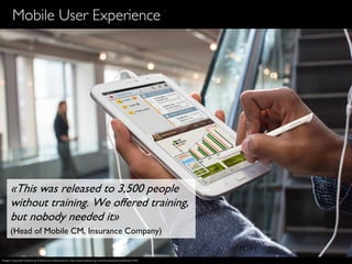 9
Mobile User Experience
«This was released to 3,500 people
without training. We offered training,
but nobody needed it»
(Head of Mobile CM, Insurance Company)
Image Copyright Samsung Electronics Switzerland, http://www.samsung.com/ch/news/picturelibrary.html
 