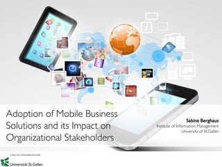 1
Sabine Berghaus
Institute of Information Management
University of St.Gallen
Adoption of Mobile Business
Solutions and its Impact on
Organizational Stakeholders
 