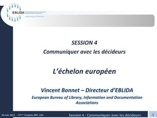 SESSION 4 Communiquer avec les décideurs L’échelon européen Vincent Bonnet – Directeur d’EBLIDA European Bureau of Library, Information and Documentation Associations 