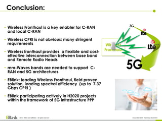 Conclusion:
2014 - EBlink and affiliates - all rights reserved Cloud RAN 2014- Paris May 22nd 2014
• Wireless Fronthaul is a key enabler for C-RAN
and local C-RAN
• Wireless CPRI is not obvious: many stringent
requirements
• Wireless fronthaul provides a flexible and cost-
effective interconnection between base band
and Remote Radio Heads
• mm-Waves bands are needed to support C-
RAN and 5G architectures
• EBlink: leading Wireless Fronthaul, field proven
solution, leading spectral efficiency (up to 7.37
Gbps CPRI )
• EBlink participating actively in H2020 projects
within the framework of 5G infrastructure PPP
 