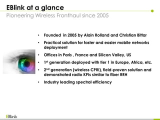 EBlink at a glance
Pioneering Wireless Fronthaul since 2005
• Founded in 2005 by Alain Rolland and Christian Bittar
• Practical solution for faster and easier mobile networks
deployment
• Offices in Paris , France and Silicon Valley, US
• 1st generation deployed with tier 1 in Europe, Africa, etc.
• 2nd generation (wireless CPRI), field-proven solution and
demonstrated radio KPIs similar to fiber RRH
• Industry leading spectral efficiency
 