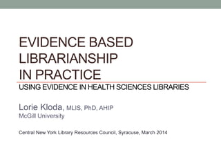 EVIDENCE BASED
LIBRARIANSHIP
IN PRACTICE
USING EVIDENCE IN HEALTH SCIENCES LIBRARIES
Lorie Kloda, MLIS, PhD, AHIP
McGill University
Central New York Library Resources Council, Syracuse, March 2014
 