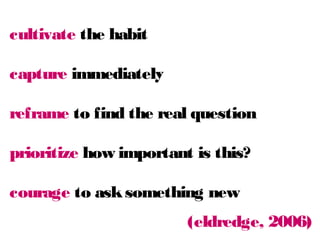 cultivate the habit
capture immediately

reframe to find the real question
prioritize how important is this?
courage to ask something new
(eldredge, 2006)

 