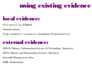using existing evidence
local evidence:
User surveys e.g. LibQual
Annual reports

Usage statistics – eresources, circulation, il instruction etc.

external evidence:
LISTA: Library, Information Science & Technology Abstracts
LISA: Library and Information Science Abstracts
Emerald Management Xtra
ERIC (Education)

 