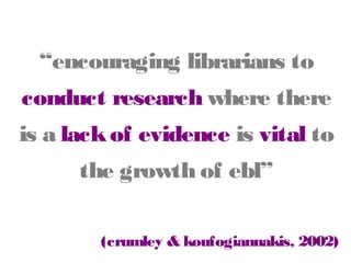 “encouraging librarians to

conduct research where there
is a lack of evidence is vital
to the growth of ebl”
(crumley & koufogiannakis, 2002)

 