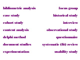 bibliometric analysis
case study

cohort study
content analysis
delphi method
document studies
experimentation

focus group
historical study

interview
observational study
questionnaire
systematic (lit) review
usability study

 