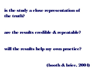 is the study a close representation of
the truth?
are the results credible & repeatable?
will the results help my own practice?
(booth & brice, 2004)

 