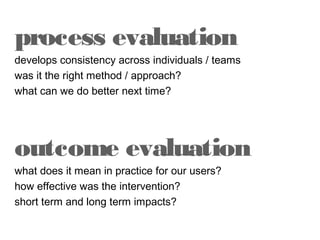 process evaluation
develops consistency across individuals / teams
was it the right method / approach?
what can we do better next time?

outcome evaluation
what does it mean in practice for our users?
how effective was the intervention?
short term and long term impacts?

 